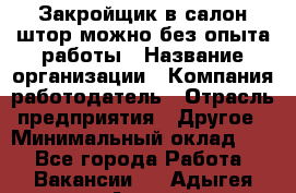 Закройщик в салон штор-можно без опыта работы › Название организации ­ Компания-работодатель › Отрасль предприятия ­ Другое › Минимальный оклад ­ 1 - Все города Работа » Вакансии   . Адыгея респ.,Адыгейск г.